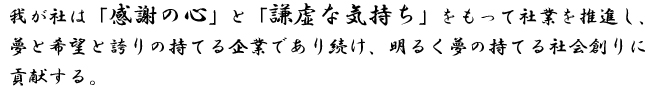 我が社は「感謝の心」と「謙虚な気持ち」をもって社業を推進し、夢と希望と誇りの持てる企業であり続け、明るく夢の持てる社会創りに貢献する。