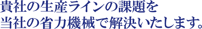 貴社の生産ラインの課題を当社の省力機械で解決いたします。