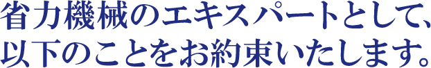 省力機械のエキスパートとして、以下のことをお約束いたします。