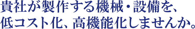 貴社が製作する機械・設備を、低コスト化、高機能化しませんか。