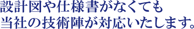 設計図や仕様書がなくても当社の技術陣が対応いたします。