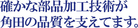 確かな部品加工技術が角田の品質を支えてます。