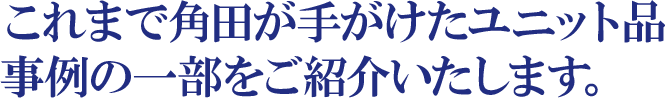 これまで角田が手がけたユニット品事例の一部をご紹介いたします。