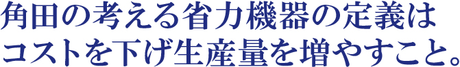 角田の考える省力機器の定義はコストを下げ生産量を増やすこと。