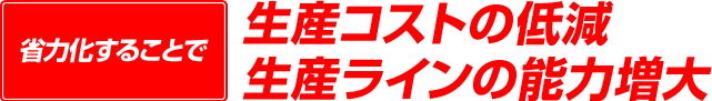 省力化することで生産コストの低減・省力化することで生産ラインの能力増大